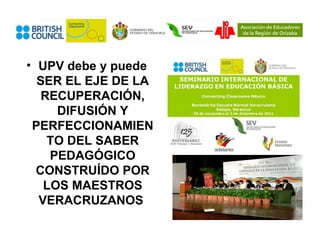 • UPV debe y puede
  SER EL EJE DE LA
   RECUPERACIÓN,
     DIFUSIÓN Y
 PERFECCIONAMIEN
    TO DEL SABER
    PEDAGÓGICO
  CONSTRUÍDO POR
   LOS MAESTROS
  VERACRUZANOS
 