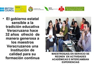 • El gobierno estatal
      sensible a la
  tradición educativa
   Veracruzana hace
  32 años ofreció de
  manera generosa a
      los maestros
   Veracruzanos una
     Institución de
    calidad para su     MAESTROS(AS) EN SERVICIO SE
                          REÚNEN EN ACTIVIDADES
  formación continua    ACADÉMICAS E INTERCAMBIAN
                              EXPERIENCIAS
 