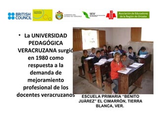 • La UNIVERSIDAD
     PEDAGÓGICA
VERACRUZANA surgió
     en 1980 como
     respuesta a la
      demanda de
     mejoramiento
   profesional de los
docentes veracruzanos    ESCUELA PRIMARIA “BENITO
                        JUÁREZ” EL CIMARRÓN, TIERRA
                               BLANCA, VER.
 
