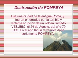 Destrucción de POMPEYA Fue una ciudad de la antigua Roma, y fueron enterrados por la terrible y violenta erupción de un volcán llamado VESUBIO, el 24 de Agosto, del año 79 D.C  En el año 62 un terremoto dañó seriamente POMPEYA,  