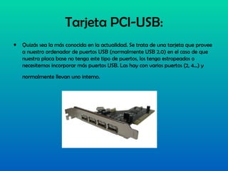 Tarjeta PCI-USB: Quizás sea la más conocida en la actualidad. Se trata de una tarjeta que provee a nuestro ordenador de puertos USB (normalmente USB 2.0) en el caso de que nuestra placa base no tenga este tipo de puertos, los tenga estropeados o necesitemos incorporar más puertos USB. Las hay con varios puertos (2, 4...) y normalmente llevan uno interno.    