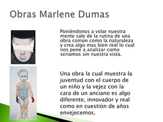 Poniéndonos a volar nuestra
mente sale de la rutina de una
obra común como la naturaleza
y crea algo mas bien real lo cual
nos pone a analizar como
seriamos sin nuestra vista.



Una obra la cual muestra la
juventud con el cuerpo de
un niño y la vejez con la
cara de un anciano es algo
diferente, innovador y real
como en cuestión de años
envejecemos.
 