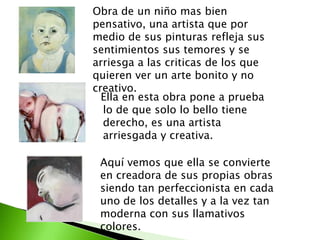 Obra de un niño mas bien
pensativo, una artista que por
medio de sus pinturas refleja sus
sentimientos sus temores y se
arriesga a las criticas de los que
quieren ver un arte bonito y no
creativo.
  Ella en esta obra pone a prueba
  lo de que solo lo bello tiene
  derecho, es una artista
  arriesgada y creativa.

 Aquí vemos que ella se convierte
 en creadora de sus propias obras
 siendo tan perfeccionista en cada
 uno de los detalles y a la vez tan
 moderna con sus llamativos
 colores.
 
