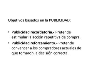 Objetivos basados en la PUBLICIDAD:

• Publicidad recordatoria.- Pretende
  estimular la acción repetitiva de compra.
• Publicidad reforzamiento.- Pretende
  convencer a los compradores actuales de
  que tomaron la decisión correcta.
 