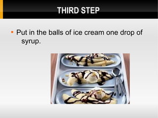 THIRD STEP

Put in the balls of ice cream one drop of
syrup.
 