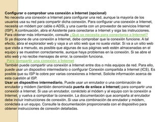 Configurar o comprobar una conexión a Internet (opcional)
No necesita una conexión a Internet para configurar una red, aunque la mayoría de los
usuarios usa su red para compartir dicha conexión. Para configurar una conexión a Internet,
necesita un módem por cable o ADSL y una cuenta con un proveedor de servicios Internet
(ISP). A continuación, abra el Asistente para conectarse a Internet y siga las instrucciones.
Para obtener más información, consulte ¿Qué se necesita para conectarse a Internet?
Si ya dispone de una conexión a Internet, debe comprobar que la conexión funcione. A tal
efecto, abra el explorador web y vaya a un sitio web que no suela visitar. Si va a un sitio web
que visita a menudo, es posible que algunas de sus páginas web estén almacenadas en el
equipo y se muestren correctamente, aunque haya problemas en la conexión. Si se abre el
sitio web y no recibe mensajes de error, la conexión funciona.
Para compartir una conexión a Internet
También puede compartir una conexión a Internet entre dos o más equipos de red. Para ello,
puede usar un dispositivo intermediario o configurar Conexión compartida a Internet (ICS). Es
posible que su ISP le cobre por varias conexiones a Internet. Solicite información acerca de
esta cuestión al ISP.
Usar un dispositivo intermediario. Puede usar un enrutador o una combinación de
enrutador y módem (también denominada puerta de enlace a Internet) para compartir una
conexión a Internet. Si usa un enrutador, conéctelo al módem y al equipo con la conexión a
Internet, y vuelva a comprobar la conexión. La documentación que acompaña al enrutador
debe incluir instrucciones de conexión. Si usa una combinación de enrutador y módem,
conéctela a un equipo. Consulte la documentación proporcionada con el dispositivo para
obtener instrucciones de conexión detalladas.

 