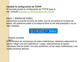 Cambiar la configuración de TCP/IP
Si necesita ajustar la configuración de TCP/IP para la
red, consulte Cambiar la configuración de TCP/IP.
PASO 1: BARRA DE TAREA
Iniciaremos buscando el icono de redes, que se encuentra en la barra de
tareas, allí podremos saber si la máquina tiene la red desconectada o no ha
sido instalada.

PASO3: ELEGIR
RED
En la ventana de conexiones de redes inalámbricas, debemos seleccionar la
opción "elegir una red inalámbrica". Luego, seleccionamos la opción
"actualizar lista de redes" con esto podremos ver las redes inalámbricas a las
cuales tenemos alcance.

 