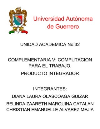 Universidad Autónoma
de Guerrero
UNIDAD ACADEMICA No.32
COMPLEMENTARIA V: COMPUTACION
PARA EL TRABAJO.
PRODUCTO INTEGRADOR
INTEGRANTES:
DIANA LAURA OLASCOAGA GUIZAR
BELINDA ZAARETH MARQUINA CATALAN
CHRISTIAN EMANUELLE ALVAREZ MEJIA

 