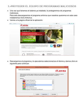  Una vez que tenemos el sistema ya instalado, lo protegeremos de programas
maliciosos.
Para esto descargaremos el programa antivirus que nosotros queramos en este caso
instalaremos Avira Antivirus.
 Vamos a la página oficial de la aplicación.

 Descargamos el programa y lo ejecutamos seleccionamos el idioma y damos click en
siguiente para continuar.

 