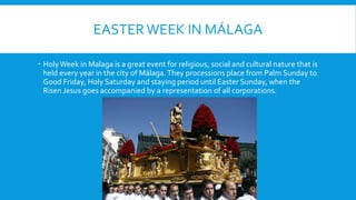 EASTERWEEK IN MÁLAGA
HolyWeek in Malaga is a great event for religious, social and cultural nature that is
held every year in the city of Málaga.They processions place from Palm Sunday to
Good Friday, Holy Saturday and staying period until Easter Sunday, when the
Risen Jesus goes accompanied by a representation of all corporations.