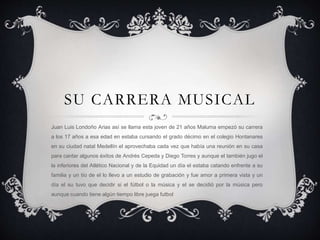 SU CARRERA MUSICAL
Juan Luis Londoño Arias así se llama esta joven de 21 años Maluma empezó su carrera
a los 17 años a esa edad en estaba cursando el grado décimo en el colegio Hontanares
en su ciudad natal Medellín el aprovechaba cada vez que había una reunión en su casa
para cantar algunos éxitos de Andrés Cepeda y Diego Torres y aunque el también jugo el
la inferiores del Atlético Nacional y de la Equidad un día el estaba catando enfrente a su
familia y un tío de el lo llevo a un estudio de grabación y fue amor a primera vista y un
día el su tuvo que decidir si el fútbol o la música y el se decidió por la música pero
aunque cuando tiene algún tiempo libre juega futbol
 