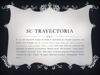 SU TRAYECTORIA
En su corta trayectoria musical, ha tenido la oportunidad de compartir escenarios con
artistas como Arcángel, Plan B, J Alvarez, Alberto Stylee, Nicky Jam, Ñejo y Dalmata, J
Balvin,Reykon, Golpe a Golpe, Jowell y Randy entre otros. Entre las canciones más
destacadas de Maluma se encuentran; "Máximo Nivel", "Me Envuelve", "Cosas Raras",
"Que Pasara", "No Quiero", "Loco", "Más y Más", "Linda pero peligrosa", "Pierde el Control",
"Vámonos De Fuga", "Tragao", "El Juego", "Dime qué te parece", "Remplazable", "Primer
Amor".
 