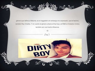 género que define a Maluma, es el reggaetón sin embargo el a expresado, que le fascina,
también Ray Charles. Y en cuanto al género urbano el hip hop y el R&B en Estados Unidos
también son una fuerte influencia.
El
 