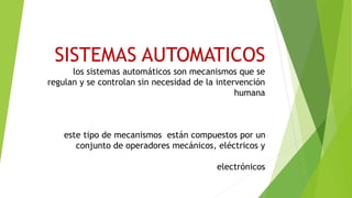 SISTEMAS AUTOMATICOS
los sistemas automáticos son mecanismos que se
regulan y se controlan sin necesidad de la intervención
humana
este tipo de mecanismos están compuestos por un
conjunto de operadores mecánicos, eléctricos y
electrónicos
 