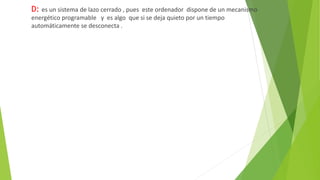 D: es un sistema de lazo cerrado , pues este ordenador dispone de un mecanismo
energético programable y es algo que si se deja quieto por un tiempo
automáticamente se desconecta .
 