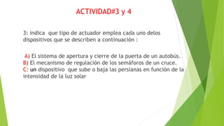 ACTIVIDAD#3 y 4
3: indica que tipo de actuador emplea cada uno delos
dispositivos que se describen a continuación :
A) El sistema de apertura y cierre de la puerta de un autobús.
B) El mecanismo de regulación de los semáforos de un cruce.
C: un dispositivo que sube o baja las persianas en función de la
intensidad de la luz solar
 