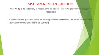 SISTEMMA EN LAZO ABIERTO
En este tipo de sistemas, el mecanismo de control se ajusta previamente según la
respuesta
Aquellos en los que la variable de salida (variable controlada) no tiene efecto sobre
la acción de control(variable de control).
 