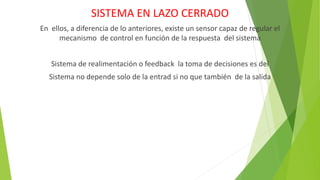 SISTEMA EN LAZO CERRADO
En ellos, a diferencia de lo anteriores, existe un sensor capaz de regular el
mecanismo de control en función de la respuesta del sistema
Sistema de realimentación o feedback la toma de decisiones es del
Sistema no depende solo de la entrad si no que también de la salida
 