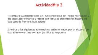 Actividad#1y 2
1: compara las descripciones del funcionamiento del horno microondas y
del calentador eléctrico y razona que ventajas presentan los sistema en
lazo cerrado frente el lazo abierto.
2: indica si los siguientes automatismo están formados por un sistema en
lazo abierto o en lazo cerrado. justifica tu respuesta
.
 
