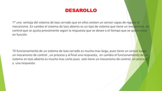 DESAROLLO
1* una ventaja del sistema de lazo cerrado que en ellos existen un sensor capas de regular el
mecanismo. En cambio el sistema de lazo abierto es un tipo de sistema que tiene un mecanismo de
control que se ajusta previamente según la respuesta que se desee o el tiempo que se quiera estar
en función
*El funcionamiento de un sistema de lazo cerrado es mucho mas largo, pues tiene un sensor luego
un mecanismo de control , un proceso y al final una respuesta, en cambio el funcionamiento de un
sistema en lazo abierto es mucho mas corto pues solo tiene un mecanismo de control, un proceso
y una respuesta.
 