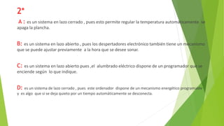 2*
A : es un sistema en lazo cerrado , pues esto permite regular la temperatura automáticamente se
apaga la plancha.
B: es un sistema en lazo abierto , pues los despertadores electrónico también tiene un mecanismo
que se puede ajustar previamente a la hora que se desee sonar.
C: es un sistema en lazo abierto pues ,el alumbrado eléctrico dispone de un programador que se
enciende según lo que indique.
D: es un sistema de lazo cerrado , pues este ordenador dispone de un mecanismo energético programable
y es algo que si se deja quieto por un tiempo automáticamente se desconecta.
 