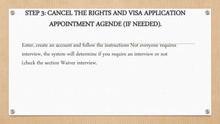 STEP 3: CANCEL THE RIGHTS AND VISA APPLICATION
APPOINTMENT AGENDE (IF NEEDED).
Enter, create an account and follow the instructions Not everyone requires
interview, the system will determine if you require an interview or not
(check the section Waiver interview.
 