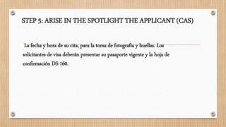 STEP 5: ARISE IN THE SPOTLIGHT THE APPLICANT (CAS)
La fecha y hora de su cita, para la toma de fotografía y huellas. Los
solicitantes de visa deberán presentar su pasaporte vigente y la hoja de
confirmación DS-160.
 