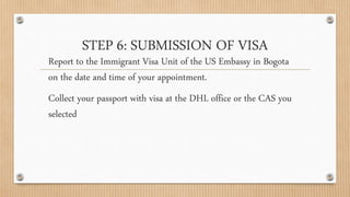 STEP 6: SUBMISSION OF VISA
Report to the Immigrant Visa Unit of the US Embassy in Bogota
on the date and time of your appointment.
Collect your passport with visa at the DHL office or the CAS you
selected
 