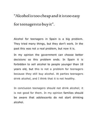 “Alcoholistoocheapanditistoo easy
for teenagerstobuyit”.
Alcohol for teenagers in Spain is a big problem.
They tried many things, but they don’t work. In the
past this was not a real problem, but now it is.
In my opinion the government can choose better
decisions so this problem ends. In Spain it is
forbidden to sell alcohol to people younger than 18
years old, but this is not a problem for teenagers
because they still buy alcohol. At parties teenagers
drink alcohol, and I think that it is not healthy.
In conclusion teenagers should not drink alcohol; it
is not good for them. In my opinion families should
be aware that adolescents do not start drinking
alcohol.
 
