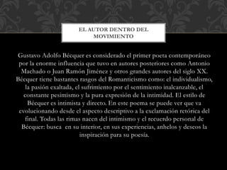 Gustavo Adolfo Bécquer es considerado el primer poeta contemporáneo
por la enorme influencia que tuvo en autores posteriores como Antonio
Machado o Juan Ramón Jiménez y otros grandes autores del siglo XX.
Bécquer tiene bastantes rasgos del Romanticismo como: el individualismo,
la pasión exaltada, el sufrimiento por el sentimiento inalcanzable, el
constante pesimismo y la pura expresión de la intimidad. El estilo de
Bécquer es intimista y directo. En este poema se puede ver que va
evolucionando desde el aspecto descriptivo a la exclamación retórica del
final. Todas las rimas nacen del intimismo y el recuerdo personal de
Bécquer: busca en su interior, en sus experiencias, anhelos y deseos la
inspiración para su poesía.
EL AUTOR DENTRO DEL
MOVIMIENTO
 