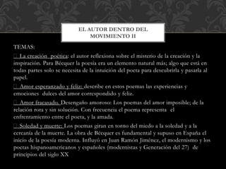 TEMAS:
La creación poética: el autor reflexiona sobre el misterio de la creación y la
inspiración. Para Bécquer la poesía era un elemento natural más; algo que está en
todas partes solo se necesita de la intuición del poeta para descubrirla y pasarla al
papel.
Amor esperanzado y feliz: describe en estos poemas las experiencias y
emociones dulces del amor correspondido y feliz.
Amor fracasado. Desengaño amoroso: Los poemas del amor imposible; de la
relación rota y sin solución. Con frecuencia el poema representa el
enfrentamiento entre el poeta, y la amada.
Soledad y muerte: Los poemas giran en torno del miedo a la soledad y a la
cercanía de la muerte. La obra de Bécquer es fundamental y supuso en España el
inicio de la poesía moderna. Influyó en Juan Ramón Jiménez, el modernismo y los
poetas hispanoamericanos y españoles (modernistas y Generación del 27) de
principios del siglo XX
EL AUTOR DENTRO DEL
MOVIMIENTO II
 