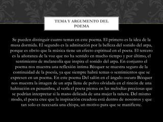 Se pueden distinguir cuatro temas en este poema. El primero es la idea de la
musa dormida. El segundo es la admiración por la belleza del sonido del arpa,
porque es obvio que la música tiene un efecto espiritual en el poeta. El tercero
es la añoranza de la voz que no ha sentido en mucho tiempo y por último, el
sentimiento de melancolía que inspira el sonido del arpa. En conjunto el
poema nos muestra una reflexión intima Bécquer se muestra seguro de la
continuidad de la poesía, ya que siempre habrá temas o sentimientos que se
expresen en un poema. En este poema Del salón en el ángulo oscuro Bécquer
nos muestra la imagen de un arpa llena de polvo olvidada en el rincón de una
habitación en penumbra, al verla el poeta piensa en las melodías preciosas que
se podrían interpretar si la mano delicada de una mujer la tañera. Del mismo
modo, el poeta cree que la inspiración creadora está dentro de nosotros y que
tan solo es necesaria una chispa, un motivo para que se manifieste.
TEMA Y ARGUMENTO DEL
POEMA
 