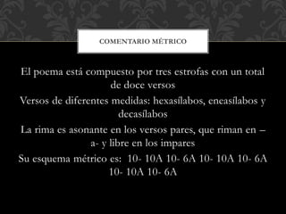El poema está compuesto por tres estrofas con un total
de doce versos
Versos de diferentes medidas: hexasílabos, eneasílabos y
decasílabos
La rima es asonante en los versos pares, que riman en –
a- y libre en los impares
Su esquema métrico es: 10- 10A 10- 6A 10- 10A 10- 6A
10- 10A 10- 6A
COMENTARIO MÉTRICO
 