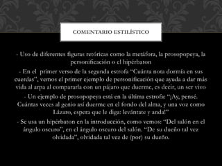 - Uso de diferentes figuras retóricas como la metáfora, la prosopopeya, la
personificación o el hipérbaton
- En el primer verso de la segunda estrofa “Cuánta nota dormía en sus
cuerdas”, vemos el primer ejemplo de personificación que ayuda a dar más
vida al arpa al compararla con un pájaro que duerme, es decir, un ser vivo
- Un ejemplo de prosopopeya está en la última estrofa: “¡Ay, pensé.
Cuántas veces al genio así duerme en el fondo del alma, y una voz como
Lázaro, espera que le diga: levántate y anda!”
- Se usa un hipérbaton en la introducción, como vemos: “Del salón en el
ángulo oscuro”, en el ángulo oscuro del salón. “De su dueño tal vez
olvidada”, olvidada tal vez de (por) su dueño.
COMENTARIO ESTILÍSTICO
 