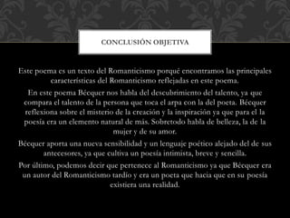 Este poema es un texto del Romanticismo porqué encontramos las principales
características del Romanticismo reflejadas en este poema.
En este poema Bécquer nos habla del descubrimiento del talento, ya que
compara el talento de la persona que toca el arpa con la del poeta. Bécquer
reflexiona sobre el misterio de la creación y la inspiración ya que para el la
poesía era un elemento natural de más. Sobretodo habla de belleza, la de la
mujer y de su amor.
Bécquer aporta una nueva sensibilidad y un lenguaje poético alejado del de sus
antecesores, ya que cultiva un poesía intimista, breve y sencilla.
Por último, podemos decir que pertenece al Romanticismo ya que Bécquer era
un autor del Romanticismo tardío y era un poeta que hacia que en su poesía
existiera una realidad.
CONCLUSIÓN OBJETIVA
 
