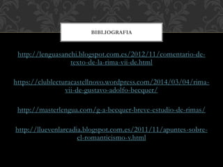 http://lenguasanchi.blogspot.com.es/2012/11/comentario-de-
texto-de-la-rima-vii-de.html
https://clublecturacastellnovo.wordpress.com/2014/03/04/rima-
vii-de-gustavo-adolfo-becquer/
http://masterlengua.com/g-a-becquer-breve-estudio-de-rimas/
http://lluevenlarcadia.blogspot.com.es/2011/11/apuntes-sobre-
el-romanticismo-v.html
BIBLIOGRAFIA
 