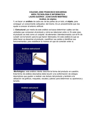 COLEGIO JOSE FRANCISCO SOCARRAS
AREA TECNOLOGIA E INFORMATICA
LAURA GUERRA –JUAN DAVID MARTINEZ
Análisis de objetos
1. es hacer un análisis de cada una de las partes de un todo, el objeto, para
conseguir un conocimiento exhaustivo del mismo. Es un procedimiento que nos
ayuda a conocer el entorno artificial.
2. Estructural: por medio de este análisis se busca determinar cuáles son las
unidades que componen al producto y cómo se relacionan entre sí. En este caso,
el producto es visto como un conjunto de elementos interrelacionados con el fin de
cumplir con la función para la que fueron fabricados. En este análisis lo que se
debe hacer es desarmar al producto, cuantificar sus partes e identificar sus
funcionamientos para establecer la manera en que se conectan entre sí.
-Morfológico: este análisis intenta describir la forma del producto en cuestión.
Esta forma de análisis descriptiva debe recurrir a la conformación de códigos
descriptivos que ayuden a realizar una lectura del producto y también a la
utilización de gráficos, maquetas, escalas y planos para determinar su apariencia y
tamaño.
 