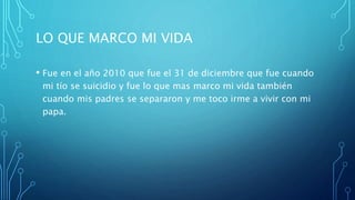 LO QUE MARCO MI VIDA
• Fue en el año 2010 que fue el 31 de diciembre que fue cuando
mi tío se suicidio y fue lo que mas marco mi vida también
cuando mis padres se separaron y me toco irme a vivir con mi
papa.
 