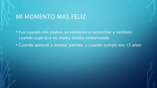 MI MOMENTO MAS FELIZ
• Fue cuando mis padres se volvieron a reconciliar y también
cuando supe que mi mama estaba embarazada.
• Cuando aprendí a montar patines, y cuando cumplí mis 15 años
 