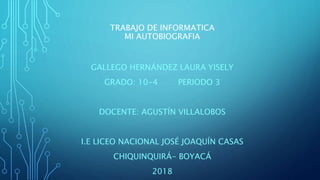 TRABAJO DE INFORMATICA
MI AUTOBIOGRAFIA
GALLEGO HERNÁNDEZ LAURA YISELY
GRADO: 10-4 PERIODO 3
DOCENTE: AGUSTÍN VILLALOBOS
I.E LICEO NACIONAL JOSÉ JOAQUÍN CASAS
CHIQUINQUIRÁ- BOYACÁ
2018
 