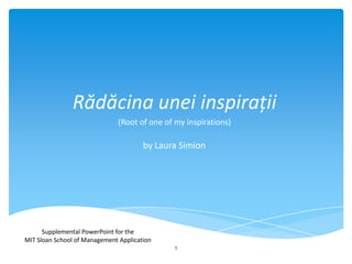 Rădăcina unei inspirații
(Root of one of my inspirations)

by Laura Simion

Supplemental PowerPoint for the
MIT Sloan School of Management Application
1

 