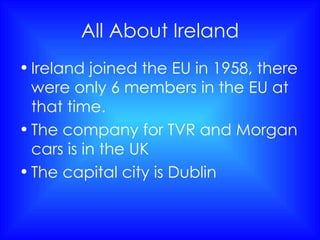 All About Ireland Ireland joined the EU in 1958, there were only 6 members in the EU at that time. The company for TVR and Morgan cars is in the UK The capital city is Dublin 