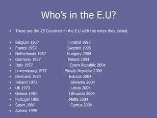 Who’s in the E.U? These are the 25 Countries in the E.U with the dates they joined. Belgium 1957  Finland 1995 France 1957  Sweden 1995 Netherlands 1957  Hungary 2004  Germany 1957  Poland 2004  Italy 1957  Czech Republic 2004 Luxembourg 1957  Slovak Republic 2004 Denmark 1973  Estonia 2004 Ireland 1973  Slovenia 2004 UK 1973  Latvia 2004 Greece 1981  Lithuania 2004 Portugal 1986  Malta 2004 Spain 1986  Cyprus 2004 Austria 1995 