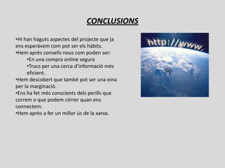 CONCLUSIONS
•Hi han haguts aspectes del projecte que ja
ens esperàvem com pot ser els hàbits.
•Hem après consells nous com poden ser:
     •En una compra online segura
     •Trucs per una cerca d’informació més
     eficient.
•Hem descobert que també pot ser una eina
per la marginació.
•Ens ha fet més conscients dels perills que
correm o que podem córrer quan ens
connectem.
•Hem après a fer un millor ús de la xarxa.
 