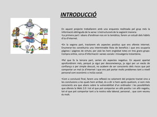 INTRODUCCIÓ

En aquest projecte treballarem amb una enquesta realitzada pel grup més la
informació obtinguda de la xarxa i s’estructurarà de la següent manera:
•La primera part i abans d'endinsar-nos en la temàtica, farem un estudi dels hàbits
d'ús d'internet.

•En la segona part, tractarem els aspectes positius que ens ofereix internet.
Enumerar-los constituiria una interminable llista de beneficis i que ens ocuparia
pàgines i pàgines de virtuts; per això les hem englobat totes en tres grans grups:
Compra online, cerca d'informació i xarxes socials i missatgeria instantània.

•Pel que fa la tercera part, serien els aspectes negatius. En aquest apartat
aprofundirem més, perquè ja sigui per desconeixença, ja sigui per un excés de
confiança o per simple descuit, no acabem de ser conscients dels riscos que pot
comportar un mal ús d'internet i que ens pot portar molts problemes tant a nivell
personal com econòmic o inclús social.

•Com a conclusió final, farem una reflexió no solament del projecte tractat sino a
les conclusions a les quals hem arribat, és a dir si hem après quelcom, si som més
conscients ara que abans sobre la vulnerabilitat d'un ordinador i les possibilitats
que ofereix la Web 2.0 i tot el que pot comportar en allò positiu i en allò negatiu,
tot el que pot comportar tant a la nostra vida laboral, personal... que com veureu
és molt.
 