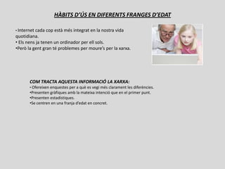 HÀBITS D’ÚS EN DIFERENTS FRANGES D’EDAT

• Internetcada cop està més integrat en la nostra vida
quotidiana.
• Els nens ja tenen un ordinador per ell sols.
•Però la gent gran té problemes per moure’s per la xarxa.




       COM TRACTA AQUESTA INFORMACIÓ LA XARXA:
       • Ofereixen enquestes per a què es vegi més clarament les diferències.
       •Presenten gràfiques amb la mateixa intenció que en el primer punt.
       •Presenten estadístiques.
       •Se centren en una franja d’edat en concret.
 