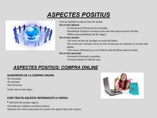 ASPECTES POSITIUS
                                                • Ens ha facilitat la vida en tots els sentits.
                                                •En el món laboral:
                                                        •L’intercanvi d’informació és immediat
                                                        •Possibilitat d’obtenir contacte arreu del món sense moure’t de lloc.
                                                        •Millora de possibilitats de fer negoci.
                                                •En el món escolar:
                                                        • Els nens no han de carregar un munt de llibres.
                                                        •Els serveis per introduir-se en el món virtual que es trobaran en la seva vida
                                                        adulta.
                                                        • Per cercar informació, ja no fa falta la pila de llibres sobre la taula.
                                                •En el món personal:
                                                        •Formació d’amistats o parelles.
                                                        •Compres desde el sofà de casa.


      ASPECTES POSITIUS: COMPRA ONLINE
AVANTATGES DE LA COMPRA ONLINE:
•És immediat.
•És còmode.
•No té horaris.
•Cada cop és més segur.


COM TRACTA AQUESTA INFORMACIÓ LA XARXA:
• Definició de compra segura.
•Consells per realitzar una bona compra.
•Exposen els motius pels quals els usuaris fan aquest tipus de compra.
 