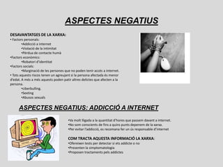 ASPECTES NEGATIUS
DESAVANTATGES DE LA XARXA:
• Factors personals:
        •Addicció a internet
        •Violació de la intimitat
        •Pèrdua de contacte humà
•Factors econòmics:
        •Robatori d’identitat
•Factors socials:
        •Marginació de les persones que no poden tenir accés a internet.
• Tots aquests riscos tenen un agreujant si la persona afectada és menor
d’edat. A més a més aquests poden patir altres delictes que afecten a la
persona.
        •ciberbulling.
        •Sexting
        •Abusos sexuals


     ASPECTES NEGATIUS: ADDICCIÓ A INTERNET
                                      •Va molt lligada a la quantitat d’hores que passem davant a internet.
                                      •No som conscients de fins a quins punts depenem de la xarxa.
                                      •Per evitar l’addicció, es recomana fer un ús responsable d’internet

                                      COM TRACTA AQUESTA INFORMACIÓ LA XARXA:
                                      •Ofereixen tests per detectar si ets addicte o no
                                      •Presenten la simptomatologia
                                      •Proposen tractaments pels addictes
 