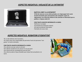 ASPECTES NEGATIUS: VIOLACIÓ DE LA INTIMITAT


                                                        QUÈ ÉS EL DRET A LA INTIMITAT?
                                                        •El fet de reservar-se una esfera privada a on ningú pugui tenir accés
                                                        •El dret de decidir quins pensaments vols compartir i quins no
                                                        •Bàsicament, és el dret que tothom té de controlar la informació que es
                                                        publica o s’exposa sobre ell.

                                                        COM TRACTA AQUESTA INFORMACIÓ LA XARXA
                                                        •Defineix el concepte
                                                        •Conseqüències d’aquesta violació
                                                        •Els tipus de delictes informàtics
                                                        •Exemples de casos reals



       ASPECTES NEGATIUS: ROBATORI D’IDENTITAT
•És un dels delictes més traumàtics.
•En molts casos som responsables de permetre l’accés de persones “non
gratas” al nostre ordinador.

COM TRACTA AQUESTA INFORMACIÓ LA XARXA
•Ens ofereix trucs per evitar la intrusió
•Ens ofereix consells de com actuar en cas que passi
•Ens informa de les conseqüències que pot tenir
•Ens informa sobre el tipus d’estafes que s’estan fent actualment a la
xarxa
 