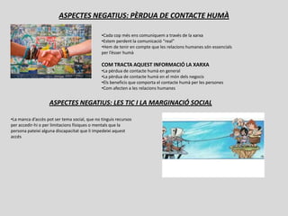 ASPECTES NEGATIUS: PÈRDUA DE CONTACTE HUMÀ

                                              •Cada cop més ens comuniquem a través de la xarxa
                                              •Estem perdent la comunicació “real”
                                              •Hem de tenir en compte que les relacions humanes són essencials
                                              per l’ésser humà

                                              COM TRACTA AQUEST INFORMACIÓ LA XARXA
                                              •La pèrdua de contacte humà en general
                                              •La pèrdua de contacte humà en el món dels negocis
                                              •Els beneficis que comporta el contacte humà per les persones
                                              •Com afecten a les relacions humanes


                   ASPECTES NEGATIUS: LES TIC I LA MARGINACIÓ SOCIAL

•La manca d’accès pot ser tema social, que no tinguis recursos
per accedir-hi o per limitacions físiques o mentals que la
persona pateixi alguna discapacitat que li impedeixi aquest
accés
 